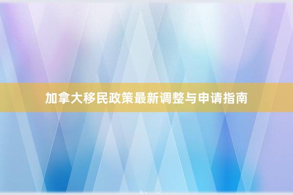 加拿大移民政策最新调整与申请指南