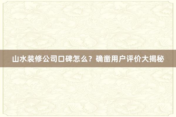 山水装修公司口碑怎么？确凿用户评价大揭秘